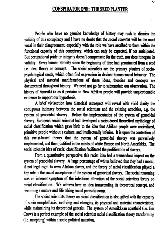 CONSPIRATOR ONE: THE SEED PLANTER  People who have no gemine knowledge of history may rush to dismiss the validity of his conspiracy and I have no doulst thet the socil scentist will be the most voeal i their disagreement, especially withthe roe we have ascribed to them within the functional capecity of this conspiracy, which can only be expected, if not anticipated. But occupational pride or integrity doesn’t compensate for the truth, nor does it negate its validiy. Every human srocity since the beginning of e had germinated from a seed i ides, theory or concept. The socia acientists ae the primary plantes of socio- peychologica seeds, which ofic find expression in eviant human social bebavior, The physical and materal manifesttions of these ideas, theories and conoepts e documented throughout history. We need not go far to substantste our bservation. The History of Amerikkka as it perains 1o New Afikan people will provide unquestionsble evidence to supportour hypothesis.  A brief vivisection into historical retrospect will eveal with vivid cluity the contiguous inimacy between the socil sientsts and the existng trociies, e, the system of genocidal slavery. Before the implementaton of the system of genocidal lavery, Europen social scietist had developed a acist-besed thearetical mythology of acia clssification which gave bit to te idea that Affikam people were wnivilize, primitive people without  culture,an intellectually nfeior. It upon thecontetion of this racistbesed theory that the. system of genocidal slavery was. pervsively implemented, and then justified i th minds of whitc Eorope and North Amerikkka. The socal sienist ideaof racal classification fcltated the proiferationofsavery.  From a quantitative perspective ths racst idea hed s tremendous impect on the system of genocidal slavery. A large percentage of whites beleved that they had 2 moral, if not legal right o own Afiikan slavs, and the theory of racal classifcaon played a Kkey ol i the soial acceptance of the system of genocidl sivery. The social reasoning was an inherent symptom of the infectious attraction of the social scientists theory on racial classification. We witness here an idea transcending its theoretical concept, and becoming a mature and lfetaking socil prasitic nor.  “The social cientss thory on rcil clssification i also gifed ith he capcity of socio morphallxi, evolving and changing its physcal and material charcterisis, while maintzining it theoretical genesis. The system of Amerikkkan apartheid (.. Jim Crow) s  perfect example of the socal seentst acal casifcation theory transforming (i.c. morphing) within a soci palitical muation. 
